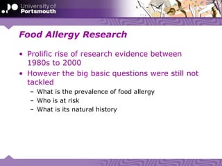 Food Allergy Research
• Prolific rise of research evidence between
1980s to 2000
• However the big basic questions were still not
tackled
– What is the prevalence of food allergy
– Who is at risk
– What is its natural history
 