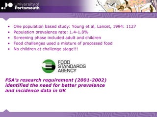 FSA’s research requirement (2001-2002)
identified the need for better prevalence
and incidence data in UK
• One population based study: Young et al, Lancet, 1994: 1127
• Population prevalence rate: 1.4-1.8%
• Screening phase included adult and children
• Food challenges used a mixture of processed food
• No children at challenge stage!!!
 