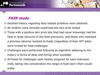 FAIR study
Detailed history regarding food related problems were obtained
All children were clinically examined and skin prick tested
Those with a positive skin prick test that had never knowingly had the
food or large amounts of the food previously, and those who indicated
a previous adverse reaction to foods (regardless of their SPT data)
were invited for food challenges
Challenges were performed following an algorithm adhering to the
history in terms of dose and timing when available
All foods for challenges were freshly prepared for each individual
child, taking into consideration the range of food each infant would
prefer
 