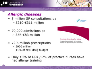 Allergic diseases
• 3 million GP consultations pa
– £210-£311 million
• 70,000 admissions pa
– £56-£83 million
• 72.6 million prescriptions
– £900 million
– 11% of NHS drug budget
• Only 10% of GPs ,17% of practice nurses have
had allergy training
 