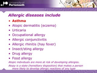 Allergic diseases include
• Asthma
• Atopic dermatitis (eczema)
• Urticaria
• Occupational allergy
• Allergic conjunctivitis
• Allergic rhinitis (hay fever)
• Insect/sting allergy
• Drug allergy
• Food allergy
Atopic individuals are more at risk of developing allergies.
Atopy is a state (hereditary disposition) that makes a person
more likely to develop allergic reactions of any type
 