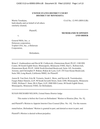 CASE 0:12-cv-00993-SRN-LIB Document 33 Filed 12/10/12 Page 1 of 13



                        UNITED STATES DISTRICT COURT
                           DISTRICT OF MINNESOTA

Martin Taradejna,                                            Civil No. 12-993 (SRN/LIB)
Individually and on behalf of all others
similarly situated,

                     Plaintiff,
                                                           MEMORANDUM OPINION
       v.                                                          AND ORDER

General Mills, Inc., a
Delaware corporation,
Yoplait USA, Inc., a Delaware
Corporation,

                     Defendants.




Brian C. Gudmundson and David M. Cialkowski, Zimmerman Reed, PLLP, 1100 IDS
Center, 80 South Eighth Street, Minneapolis, Minnesota 55402, Hart L. Robinovitch,
Zimmerman Reed, PLLP, 14646 North Kierland Boulevard, Suite 145, Scottsdale,
Arizona, and Christopher P. Ridout, Ridout & Lyon, LLP, 555 East Ocean Boulevard,
Suite 500, Long Beach, California 90802, for Plaintiff.

Aaron D. Van Oort, Erin M. Verneris, Sarah L. Brew, and Steven B. Toeniskoetter,
Faegre Baker Daniels, LLP, 90 South Seventh Street, Suite 2200, Minneapolis, Minnesota
55402, William F. Stute, DLA Piper, LLP, 2800 IDS Center, 80 South Eighth Street,
Minneapolis, Minnesota 55402, for Defendants.


SUSAN RICHARD NELSON, United States District Judge

       This matter is before the Court on Defendants’ Motion to Dismiss [Doc. No. 9],

and Plaintiff’s Motion to Appoint Interim Class Counsel [Doc. No. 16]. For the reasons

stated below, Defendants’ Motion is granted in part, and denied as moot in part, and

Plaintiff’s Motion is denied without prejudice.
 