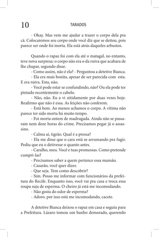 TARADOS10
- Okay. Mas vem me ajudar a trazer o corpo dela pra
cá. Colocaremos seu corpo onde você diz que se deitou, pois
parece ser onde foi morta. Ela está atrás daqueles arbustos.
Quando o rapaz foi com ela até o matagal, no entanto,
teve nova surpresa: o corpo não era o da ruiva que acabara de
lhe chupar, segundo disse.
- Como assim, não é ela? - Perguntou a detetive Bianca.
- Ela era mais bonita, apesar de ser parecida com esta.
E era ruiva. Esta, não.
- Você pode estar se confundindo, não? Ou ela pode ter
pintado recentemente o cabelo.
- Não, não. Eu a vi nitidamente por duas vezes hoje.
Reafirmo que não é essa. As feições não conferem.
- Está bem. Ao menos achamos o corpo. A vítima não
parece ter sido morta há muito tempo.
- Foi morta ontem de madrugada. Ainda não se passa-
ram nem doze horas do crime. Precisamos pegar já o assas-
sino.
- Calma aí, tigrão. Qual é a pressa?
- Ela me disse que o cara está se arrumando pra fugir.
Pediu que eu o detivesse o quanto antes.
- Caralho, meu. Você e tuas promessas. Como pretende
cumpri-las?
- Precisamos saber a quem pertence essa mansão.
- Casarão, você quer dizer.
- Que seja. Tem como descobrir?
- Sim. Posso me informar com funcionários da prefei-
tura do Recife. Enquanto isso, você vai pra casa e troca essa
roupa suja de esperma. O cheiro já está me incomodando.
- Não gosta do odor de esperma?
- Adoro. por isso está me incomodando, cacete.
A detetive Bianca deixou o rapaz em casa e seguiu para
a Prefeitura. Lázaro tomou um banho demorado, querendo
 