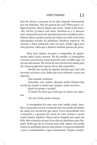EHROS TOMASINI 11
tirar da cabeça a sensação de ter sido chupado divinamente
por um fantasma. Mas ele parecia tão real! Olhou para o re-
lógio de pulso, à prova d’água, que usava. Ainda ia dar meio-
-dia. Porém, já estava com fome. Resolveu-se a ir almoçar
num restaurante perto do apartamento mas se lembrou que a
detetive Bianca poderia passar de volta à casa dele com novas
informações trazidas da prefeitura. Resolveu esperá-la. No
entanto, a fome aumentou cada vez mais. Então, ligou para
uma pizzaria. Sabia que a detetive também gostava de pizza.
Meia hora depois, tocaram a campainha do aparta-
mento onde Lázaro morava. Ele foi atender. A entregadora
era uma ruiva bonita, muito parecida com a mulher que viu
em seus devaneios. Ela sorria de uma forma bem safada para
ele. Lázaro perguntou quanto devia. Ela respondeu:
- Recebi um recado de alguém dizendo que você está
devendo um favor a ela. Pediu que eu te cobrasse a pizza em
esperma.
- Não entendi, senhorita.
- Entendeu, sim, senhor. Quando minha Pomba-Gira
me dá um recado eu tenho que cumprir, senão me lasco.
- Qual foi mesmo o recado?
- É surdo? Eu disse que tinha que te cobrar em esper-
ma.
- Ah, sim. Então, pode começar.
A entregadora fez uma cara mais safada ainda. Ajoe-
lhou-se perante o jovem e tratou de tirar seu caralho de dentro
do calção leve de dormir que usava. Ficou maravilhada com
o tamanho e a grossura do cacete do cara. Achava o jovem
muito bonito, também. Nunca havia chupado um rapaz tão
belo. Mas a posição em que ficou não era ideal para uma chu-
pada. Pediu que ele se sentasse num sofá. Agora, sim, podia
mama-lo ajoelhada entre as suas pernas. Começou lambendo
a pica e masturbando o rapaz suavemente. Depois, mordis-
 