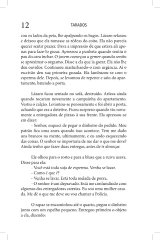 TARADOS12
cou os lados da peia, lhe apalpando os bagos. Lázaro relaxou
e deixou que ela tomasse as rédeas do coito. Ela não parecia
querer sentir prazer. Dava a impressão de que estava ali ape-
nas para faze-lo gozar. Apressou a punheta quando sentiu o
pau do cara inchar. O jovem começou a gemer quando sentiu
se aproximar o orgasmo. Disse a ela que ia gozar. Ela não lhe
deu ouvidos. Continuou masturbando-o com urgência. Aí o
escrivão deu sua primeira gozada. Ela lambuzou-se com o
esperma dele. Depois, se levantou de repente e saiu do apar-
tamento, batendo a porta.
Lázaro ficou sentado no sofá, destruído. Arfava ainda
quando tocaram novamente a campainha do apartamento.
Vestiu o calção. Levantou-se penosamente e foi abrir a porta,
achando que era a detetive. Ficou surpreso quando viu nova-
mente a entregadora de pizzas à sua frente. Ela apressou-se
em dizer:
- Senhor, esqueci de pegar o dinheiro do pedido. Meu
patrão fica uma arara quando isso acontece. Tem me dado
uns brancos na mente, ultimamente, e eu ando esquecendo
das coisas. O senhor se importaria de me dar o que me deve?
Ainda tenho que fazer duas entregas, antes de ir almoçar.
Ele olhou para o rosto e para a blusa que a ruiva usava.
Disse para ela:
- Você está toda suja de esperma. Venha se lavar.
- Como é que é?
- Venha se lavar. Está toda melada de porra.
- O senhor é um depravado. Está me confundindo com
algumas das entregadoras catraias. Eu sou uma mulher casa-
da. Me dê o que me deve ou vou chamar a Polícia.
O rapaz se encaminhou até o quarto, pegou o dinheiro
junto com um espelho pequeno. Entregou primeiro o objeto
a ela, dizendo:
 