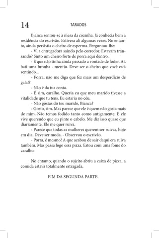 TARADOS14
Bianca sentou-se à mesa da cozinha. Já conhecia bem a
residência do escrivão. Estivera ali algumas vezes. No entan-
to, ainda persistia o cheiro de esperma. Perguntou-lhe:
- Vi a entregadora saindo pelo corredor. Estavam tran-
sando? Sinto um cheiro forte de porra aqui dentro.
- É que não tinha ainda passado a vontade de foder. Aí,
bati uma bronha - mentiu. Deve ser o cheiro que você está
sentindo...
- Porra, não me diga que fez mais um desperdício de
gala!?
- Não é da tua conta.
- É sim, caralho. Queria eu que meu marido tivesse a
vitalidade que tu tens. Eu estaria no céu.
- Não gostas do teu marido, Bianca?
- Gosto, sim. Mas parece que ele é quem não gosta mais
de mim. Não temos fodido tanto como antigamente. E ele
vive querendo que eu pinte o cabelo. Me diz isso quase que
diariamente. Ele me quer ruiva.
- Parece que todas as mulheres querem ser ruivas, hoje
em dia. Deve ser moda. - Observou o escrivão.
- Porra, é mesmo! A que acabou de sair daqui era ruiva
também. Mas passa logo essa pizza. Estou com uma fome do
caralho.
No entanto, quando o sujeito abriu a caixa de pizza, a
comida estava totalmente estragada.
FIM DA SEGUNDA PARTE.
 