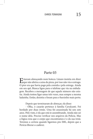 EHROS TOMASINI 15
Parte 03
Estavam almoçando num boteco. Lázaro insistia em dizer
que não abrira a caixa da pizza, por isso não viu o estrago.
O pior era que havia pago pela comida e pela entrega. Ainda
em seu apê, Bianca ligou para o telefone que viu na embala-
gem. Recebeu a mensagem de que aquele número não exis-
tia. Ainda tentou ligar umas três vezes, mas sempre a mesma
ladainha. Então, desistiu e foram para o barzinho mais perto.
Depois que terminaram de almoçar, ela disse:
- Olha, o casarão pertence à família Cavalcanti. Foi
herdado por duas irmãs. Uma foi assassinada há uns sete
anos. Pelo visto, é ela que está te assombrando. Ainda não sei
o nome dela. Preciso verificar nos arquivos da Polícia. Mas
a lógica reza que o corpo que encontramos é o da sua irmã.
Teremos a certeza quando ligarmos pro IML, depois que a
Perícia liberar o cadáver.
 