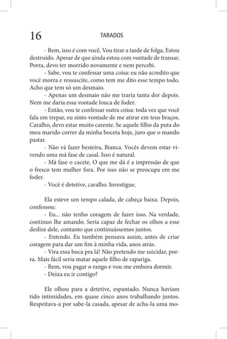 TARADOS16
- Bem, isso é com você. Vou tirar a tarde de folga. Estou
destruído. Apesar de que ainda estou com vontade de transar.
Porra, devo ter morrido novamente e nem percebi.
- Sabe, vou te confessar uma coisa: eu não acredito que
você morra e ressuscite, como tem me dito esse tempo todo.
Acho que tem só um desmaio.
- Apenas um desmaio não me traria tanta dor depois.
Nem me daria essa vontade louca de foder.
- Então, vou te confessar outra coisa: toda vez que você
fala em trepar, eu sinto vontade de me atirar em teus braços.
Caralho, devo estar muito carente. Se aquele filho da puta do
meu marido correr da minha boceta hoje, juro que o mando
pastar.
- Não vá fazer besteira, Bianca. Vocês devem estar vi-
vendo uma má fase de casal. Isso é natural.
- Má fase o cacete. O que me dá é a impressão de que
o fresco tem mulher fora. Por isso não se preocupa em me
foder.
- Você é detetive, caralho. Investigue.
Ela esteve um tempo calada, de cabeça baixa. Depois,
confessou:
- Eu... não tenho coragem de fazer isso. Na verdade,
continuo lhe amando. Seria capaz de fechar os olhos a esse
deslize dele, contanto que continuássemos juntos.
- Entendo. Eu também pensava assim, antes de criar
coragem para dar um fim à minha vida, anos atrás.
- Vira essa boca pra lá! Não pretendo me suicidar, por-
ra. Mais fácil seria matar aquele filho de rapariga.
- Bem, vou pagar o rango e vou-me embora dormir.
- Deixa eu ir contigo?
Ele olhou para a detetive, espantado. Nunca haviam
tido intimidades, em quase cinco anos trabalhando juntos.
Respeitava-a por sabe-la casada, apesar de acha-la uma mo-
 