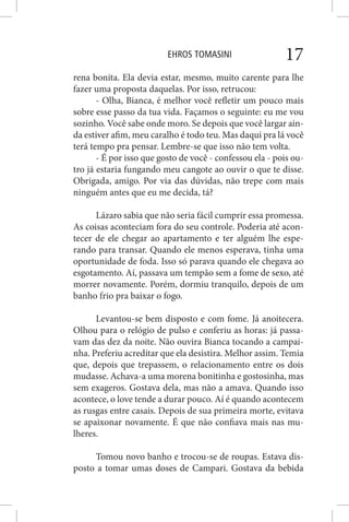 EHROS TOMASINI 17
rena bonita. Ela devia estar, mesmo, muito carente para lhe
fazer uma proposta daquelas. Por isso, retrucou:
- Olha, Bianca, é melhor você refletir um pouco mais
sobre esse passo da tua vida. Façamos o seguinte: eu me vou
sozinho. Você sabe onde moro. Se depois que você largar ain-
da estiver afim, meu caralho é todo teu. Mas daqui pra lá você
terá tempo pra pensar. Lembre-se que isso não tem volta.
- É por isso que gosto de você - confessou ela - pois ou-
tro já estaria fungando meu cangote ao ouvir o que te disse.
Obrigada, amigo. Por via das dúvidas, não trepe com mais
ninguém antes que eu me decida, tá?
Lázaro sabia que não seria fácil cumprir essa promessa.
As coisas aconteciam fora do seu controle. Poderia até acon-
tecer de ele chegar ao apartamento e ter alguém lhe espe-
rando para transar. Quando ele menos esperava, tinha uma
oportunidade de foda. Isso só parava quando ele chegava ao
esgotamento. Aí, passava um tempão sem a fome de sexo, até
morrer novamente. Porém, dormiu tranquilo, depois de um
banho frio pra baixar o fogo.
Levantou-se bem disposto e com fome. Já anoitecera.
Olhou para o relógio de pulso e conferiu as horas: já passa-
vam das dez da noite. Não ouvira Bianca tocando a campai-
nha. Preferiu acreditar que ela desistira. Melhor assim. Temia
que, depois que trepassem, o relacionamento entre os dois
mudasse. Achava-a uma morena bonitinha e gostosinha, mas
sem exageros. Gostava dela, mas não a amava. Quando isso
acontece, o love tende a durar pouco. Aí é quando acontecem
as rusgas entre casais. Depois de sua primeira morte, evitava
se apaixonar novamente. É que não confiava mais nas mu-
lheres.
Tomou novo banho e trocou-se de roupas. Estava dis-
posto a tomar umas doses de Campari. Gostava da bebida
 