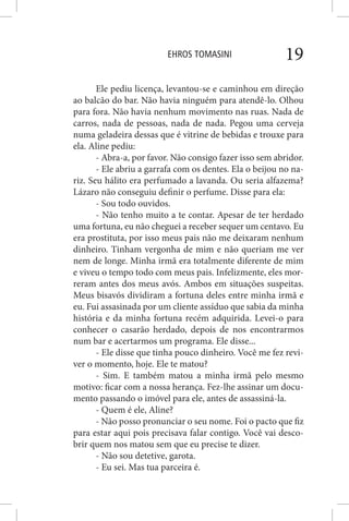 EHROS TOMASINI 19
Ele pediu licença, levantou-se e caminhou em direção
ao balcão do bar. Não havia ninguém para atendê-lo. Olhou
para fora. Não havia nenhum movimento nas ruas. Nada de
carros, nada de pessoas, nada de nada. Pegou uma cerveja
numa geladeira dessas que é vitrine de bebidas e trouxe para
ela. Aline pediu:
- Abra-a, por favor. Não consigo fazer isso sem abridor.
- Ele abriu a garrafa com os dentes. Ela o beijou no na-
riz. Seu hálito era perfumado a lavanda. Ou seria alfazema?
Lázaro não conseguiu definir o perfume. Disse para ela:
- Sou todo ouvidos.
- Não tenho muito a te contar. Apesar de ter herdado
uma fortuna, eu não cheguei a receber sequer um centavo. Eu
era prostituta, por isso meus pais não me deixaram nenhum
dinheiro. Tinham vergonha de mim e não queriam me ver
nem de longe. Minha irmã era totalmente diferente de mim
e viveu o tempo todo com meus pais. Infelizmente, eles mor-
reram antes dos meus avós. Ambos em situações suspeitas.
Meus bisavós dividiram a fortuna deles entre minha irmã e
eu. Fui assasinada por um cliente assíduo que sabia da minha
história e da minha fortuna recém adquirida. Levei-o para
conhecer o casarão herdado, depois de nos encontrarmos
num bar e acertarmos um programa. Ele disse...
- Ele disse que tinha pouco dinheiro. Você me fez revi-
ver o momento, hoje. Ele te matou?
- Sim. E também matou a minha irmã pelo mesmo
motivo: ficar com a nossa herança. Fez-lhe assinar um docu-
mento passando o imóvel para ele, antes de assassiná-la.
- Quem é ele, Aline?
- Não posso pronunciar o seu nome. Foi o pacto que fiz
para estar aqui pois precisava falar contigo. Você vai desco-
brir quem nos matou sem que eu precise te dizer.
- Não sou detetive, garota.
- Eu sei. Mas tua parceira é.
 