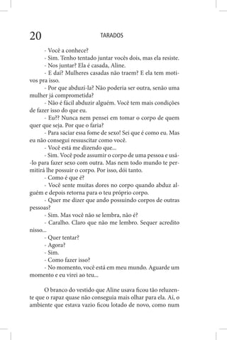 TARADOS20
- Você a conhece?
- Sim. Tenho tentado juntar vocês dois, mas ela resiste.
- Nos juntar? Ela é casada, Aline.
- E daí? Mulheres casadas não traem? E ela tem moti-
vos pra isso.
- Por que abduzí-la? Não poderia ser outra, senão uma
mulher já comprometida?
- Não é fácil abduzir alguém. Você tem mais condições
de fazer isso do que eu.
- Eu?? Nunca nem pensei em tomar o corpo de quem
quer que seja. Por que o faria?
- Para saciar essa fome de sexo! Sei que é como eu. Mas
eu não consegui ressuscitar como você.
- Você está me dizendo que...
- Sim. Você pode assumir o corpo de uma pessoa e usá-
-lo para fazer sexo com outra. Mas nem todo mundo te per-
mitirá lhe possuir o corpo. Por isso, dói tanto.
- Como é que é?
- Você sente muitas dores no corpo quando abduz al-
guém e depois retorna para o teu próprio corpo.
- Quer me dizer que ando possuindo corpos de outras
pessoas?
- Sim. Mas você não se lembra, não é?
- Caralho. Claro que não me lembro. Sequer acredito
nisso...
- Quer tentar?
- Agora?
- Sim.
- Como fazer isso?
- No momento, você está em meu mundo. Aguarde um
momento e eu virei ao teu...
O branco do vestido que Aline usava ficou tão reluzen-
te que o rapaz quase não conseguia mais olhar para ela. Aí, o
ambiente que estava vazio ficou lotado de novo, como num
 
