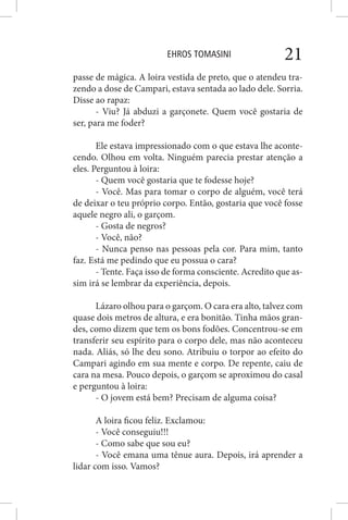 EHROS TOMASINI 21
passe de mágica. A loira vestida de preto, que o atendeu tra-
zendo a dose de Campari, estava sentada ao lado dele. Sorria.
Disse ao rapaz:
- Viu? Já abduzi a garçonete. Quem você gostaria de
ser, para me foder?
Ele estava impressionado com o que estava lhe aconte-
cendo. Olhou em volta. Ninguém parecia prestar atenção a
eles. Perguntou à loira:
- Quem você gostaria que te fodesse hoje?
- Você. Mas para tomar o corpo de alguém, você terá
de deixar o teu próprio corpo. Então, gostaria que você fosse
aquele negro ali, o garçom.
- Gosta de negros?
- Você, não?
- Nunca penso nas pessoas pela cor. Para mim, tanto
faz. Está me pedindo que eu possua o cara?
- Tente. Faça isso de forma consciente. Acredito que as-
sim irá se lembrar da experiência, depois.
Lázaro olhou para o garçom. O cara era alto, talvez com
quase dois metros de altura, e era bonitão. Tinha mãos gran-
des, como dizem que tem os bons fodões. Concentrou-se em
transferir seu espírito para o corpo dele, mas não aconteceu
nada. Aliás, só lhe deu sono. Atribuiu o torpor ao efeito do
Campari agindo em sua mente e corpo. De repente, caiu de
cara na mesa. Pouco depois, o garçom se aproximou do casal
e perguntou à loira:
- O jovem está bem? Precisam de alguma coisa?
A loira ficou feliz. Exclamou:
- Você conseguiu!!!
- Como sabe que sou eu?
- Você emana uma tênue aura. Depois, irá aprender a
lidar com isso. Vamos?
 