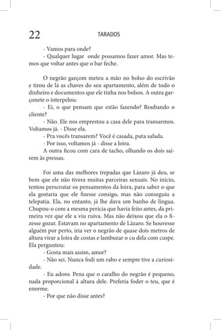 TARADOS22
- Vamos para onde?
- Qualquer lugar onde possamos fazer amor. Mas te-
mos que voltar antes que o bar feche.
O negrão garçom meteu a mão no bolso do escrivão
e tirou de lá as chaves do seu apartamento, além de todo o
dinheiro e documentos que ele tinha nos bolsos. A outra gar-
çonete o interpelou:
- Ei, o que pensam que estão fazendo? Roubando o
cliente?
- Não. Ele nos emprestou a casa dele para transarmos.
Voltamos já. - Disse ela.
- Pra vocês transarem? Você é casada, puta safada.
- Por isso, voltamos já - disse a loira.
A outra ficou com cara de tacho, olhando os dois saí-
rem às pressas.
Foi uma das melhores trepadas que Lázaro já deu, se
bem que ele não tivera muitas parceiras sexuais. No início,
tentou perscrutar os pensamentos da loira, para saber o que
ela gostaria que ele fizesse consigo, mas não conseguiu a
telepatia. Ela, no entanto, já lhe dava um banho de língua.
Chupou-o com a mesma perícia que havia feito antes, da pri-
meira vez que ele a viu ruiva. Mas não deixou que ela o fi-
zesse gozar. Estavam no apartamento de Lázaro. Se houvesse
alguém por perto, iria ver o negrão de quase dois metros de
altura virar a loira de costas e lambuzar o cu dela com cuspe.
Ela perguntou:
- Gosta mais assim, amor?
- Não sei. Nunca fodi um rabo e sempre tive a curiosi-
dade.
- Eu adoro. Pena que o caralho do negrão é pequeno,
nada proporcional à altura dele. Preferia foder o teu, que é
enorme.
- Por que não disse antes?
 