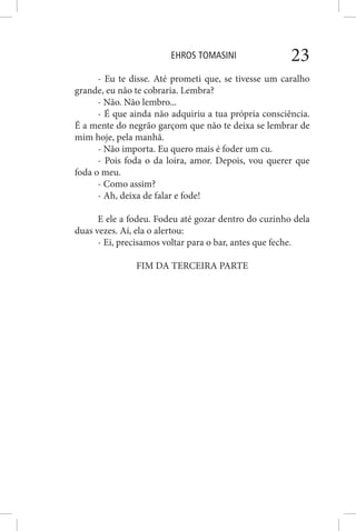 EHROS TOMASINI 23
- Eu te disse. Até prometi que, se tivesse um caralho
grande, eu não te cobraria. Lembra?
- Não. Não lembro...
- É que ainda não adquiriu a tua própria consciência.
É a mente do negrão garçom que não te deixa se lembrar de
mim hoje, pela manhã.
- Não importa. Eu quero mais é foder um cu.
- Pois foda o da loira, amor. Depois, vou querer que
foda o meu.
- Como assim?
- Ah, deixa de falar e fode!
E ele a fodeu. Fodeu até gozar dentro do cuzinho dela
duas vezes. Aí, ela o alertou:
- Ei, precisamos voltar para o bar, antes que feche.
FIM DA TERCEIRA PARTE
 