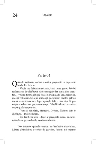 TARADOS24
Parte 04
Quando voltaram ao bar, a outra garçonete os esperava,
irada. Reclamou:
- Vocês me deixaram sozinha, com tanta gente. Recebi
reclamação do chefe por não conseguir dar conta dos clien-
tes. Tive que dizer a ele que vocês tinham dado uma saidinha,
mas já voltavam. Sei que ambos já quebraram muitos galhos
meus, assumindo meu lugar quando faltei, mas não dá pra
enganar o homem por tanto tempo. Vão lá e deem uma des-
culpa qualquer pra ele.
- Vou ao sanitário, primeiro. Depois, falamos com o
chefinho. - Disse o negro.
- Eu também vou - disse a garçonete ruiva, encami-
nhando-se para o banheiro das mulheres.
No entanto, quando entrou no banheiro masculino,
Lázaro abandonou o corpo do garçom. Porém, no mesmo
 
