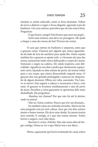 EHROS TOMASINI 25
instante se sentiu sufocado, como se fosse desmaiar. Voltou
de novo a abduzir o negro e ficou ofegante, agarrado à pia do
banheiro. Um cara entrou e percebeu que ele não estava bem.
Perguntou:
- O que houve, amigo? Está branco que nem um papel...
- Senti uma tontura, mas deve ser passageira. Me ajuda
a chegar a uma das mesas do bar? Preciso me sentar.
O cara que entrou no banheiro o amparou, antes que
o garçom caísse. Chamou por alguém que estava aguardan-
do do lado de fora do sanitário para ajuda-lhe. Outro sujeito
também fez o garçom se apoiar nele e o levaram até uma das
mesas, justamente onde estava debruçado o corpo de Lázaro.
Sentaram o negro na cadeira. Ele ainda respirava com difi-
culdade. Agradeceu aos dois e pediu que chamassem a garço-
nete ruiva. Quando os dois saíram de perto, ele tentou voltar
para o seu corpo, que estava desacordado naquela mesa. O
garçom deu um gemido prolongado e pareceu ter desperta-
do de algum desmaio. Olhou em volta, assustado. Viu Láza-
ro se mover. Este ergueu a cabeça e escancarou a boca, com
sono. O garçom se levantou imediatamente e saiu de perto
da mesa. Percebeu a ruiva garçonete se aproximar dele meio
abobalhada. Ela perguntou:
- Mandou me chamar? Por que não foi até lá dentro,
onde eu estava?
- Não sei. Estou confuso. Parece que tive um desmaio...
- Eu também estou me sentindo estranha. Maria me fez
uma pergunta sem pé nem cabeça. Jura que nós dois saímos
juntos e fomos transar. Ela deve estar doida. Eu jamais trairia
meu marido. E contigo, aí é que não trairia mesmo. Tenho
horror a negros, você sabe disso.
- Racismo é crime, Zefinha. Mas não estou afim de bri-
gar contigo. Deixa eu ver o que Maria tem a me dizer...
Maria, a garçonete que havia reclamado do casal, achou
 