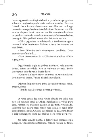 TARADOS26
que o negro estivesse fingindo leseira, quando este perguntou
sobre a acusação de que ele havia saído com a ruiva. Ficaram
batendo boca. Lázaro observava o casal. Eles nem de longe
desconfiavam que haviam sido abduzidos. Procurou por Ali-
ne mas ela parecia não estar no bar. Foi quando se lembrou
de que havia deixado seus documentos e dinheiro nos bolsos
do negrão. Não podia ficar sem eles. Foi pedir ao cara:
- Olha, peguei no sono bebendo e me disseram agora
que você tinha tirado meu dinheiro e meus documentos do
meu bolso...
- Eeeu? Não tirei nada de ninguém, cavalheiro. Deve
estar me confundindo...
- Você tirou mesmo. Eu vi. Olhe nos teus bolsos. - Disse
a garçonete.
O garçom fez o que ela pediu e encontrou tudo em seus
bolsos. Estava incrédulo. Não se lembrava de nada. Pediu
desculpas e saiu de perto. Maria disse:
- Conte o dinheiro, moço. Eu nunca vi Antônio fazen-
do uma coisa dessas. Veja se está faltando algum.
O jovem fingiu contar a grana que estava em suas mãos.
Depois, disse:
- Tá tudo aqui. Me traga a conta, por favor...
O rapaz ainda deu uma rápida olhada em volta mas
não viu nenhum sinal de Aline. Resolveu-se a voltar para
casa. Permanecia incédulo quanto ao que tinha vivenciado.
Também não estava mais zonzo nem sentia o peito arfar
como minutos antes. Chegou à conclusão de que, para deixar
o corpo de alguém, tinha que manter o seu corpo por perto.
No outro dia, de manhã, a detetive não compareceu à
delegacia. Todo mundo estranhou, pois ela não era de faltar.
 