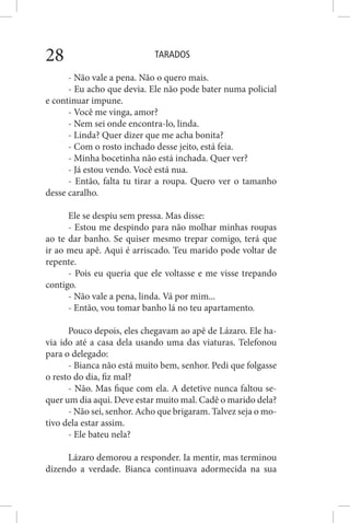 TARADOS28
- Não vale a pena. Não o quero mais.
- Eu acho que devia. Ele não pode bater numa policial
e continuar impune.
- Você me vinga, amor?
- Nem sei onde encontra-lo, linda.
- Linda? Quer dizer que me acha bonita?
- Com o rosto inchado desse jeito, está feia.
- Minha bocetinha não está inchada. Quer ver?
- Já estou vendo. Você está nua.
- Então, falta tu tirar a roupa. Quero ver o tamanho
desse caralho.
Ele se despiu sem pressa. Mas disse:
- Estou me despindo para não molhar minhas roupas
ao te dar banho. Se quiser mesmo trepar comigo, terá que
ir ao meu apê. Aqui é arriscado. Teu marido pode voltar de
repente.
- Pois eu queria que ele voltasse e me visse trepando
contigo.
- Não vale a pena, linda. Vá por mim...
- Então, vou tomar banho lá no teu apartamento.
Pouco depois, eles chegavam ao apê de Lázaro. Ele ha-
via ido até a casa dela usando uma das viaturas. Telefonou
para o delegado:
- Bianca não está muito bem, senhor. Pedi que folgasse
o resto do dia, fiz mal?
- Não. Mas fique com ela. A detetive nunca faltou se-
quer um dia aqui. Deve estar muito mal. Cadê o marido dela?
- Não sei, senhor. Acho que brigaram. Talvez seja o mo-
tivo dela estar assim.
- Ele bateu nela?
Lázaro demorou a responder. Ia mentir, mas terminou
dizendo a verdade. Bianca continuava adormecida na sua
 