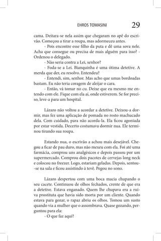 EHROS TOMASINI 29
cama. Deitara-se nela assim que chegaram no apê do escri-
vão. Começou a tirar a roupa, mas adormeceu antes.
- Pois encontre esse filho da puta e dê uma sova nele.
Acha que consegue ou precisa de mais alguém para isso? -
Ordenou o delegado.
- Não seria contra a Lei, senhor?
- Foda-se a Lei. Bianquinha é uma ótima detetive. A
merda que der, eu resolvo. Entendeu?
- Entendi, sim, senhor. Mas acho que umas bordoadas
bastam. Eu não teria coragem de aleijar o cara.
- Então, vá tomar no cu. Deixe que eu mesmo me en-
tendo com ele. Fique com ela aí, onde estiverem. Se for preci-
so, leve-a para um hospital.
Lázaro não voltou a acordar a detetive. Deixou-a dor-
mir, mas fez uma aplicação de pomada no rosto machucado
dela. Com cuidado, para não acorda-la. Ela ficou agoniada
por estar vestida. Decerto costumava dormir nua. Ele termi-
nou tirando sua roupa.
Estando nua, o escrivão a achou mais desejável. Che-
gou a ficar de pau duro, mas não mexeu com ela. Foi até uma
farmácia, comprou uns analgésicos e depois passou por um
supermercado. Comprou dois pacotes de cervejas long neck
e colocou no freezer. Logo, estariam geladas. Depois, sentou-
-se na sala e ficou assistindo à tevê. Pegou no sono.
Lázaro despertou com uma boca macia chupando o
seu cacete. Continuou de olhos fechados, crente de que era
a detetive. Estava enganado. Quem lhe chupava era a rui-
va prostituta que havia sido morta por um cliente. Quando
estava para gozar, o rapaz abriu os olhos. Tomou um susto
quando via a mulher que o assombrava. Quase gozando, per-
guntou para ela:
- O que faz aqui?
 