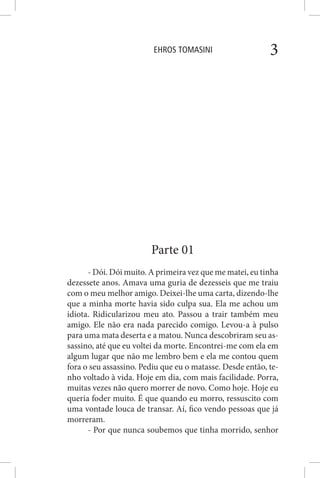 EHROS TOMASINI 3
Parte 01
- Dói. Dói muito. A primeira vez que me matei, eu tinha
dezessete anos. Amava uma guria de dezesseis que me traiu
com o meu melhor amigo. Deixei-lhe uma carta, dizendo-lhe
que a minha morte havia sido culpa sua. Ela me achou um
idiota. Ridicularizou meu ato. Passou a trair também meu
amigo. Ele não era nada parecido comigo. Levou-a à pulso
para uma mata deserta e a matou. Nunca descobriram seu as-
sassino, até que eu voltei da morte. Encontrei-me com ela em
algum lugar que não me lembro bem e ela me contou quem
fora o seu assassino. Pediu que eu o matasse. Desde então, te-
nho voltado à vida. Hoje em dia, com mais facilidade. Porra,
muitas vezes não quero morrer de novo. Como hoje. Hoje eu
queria foder muito. É que quando eu morro, ressuscito com
uma vontade louca de transar. Aí, fico vendo pessoas que já
morreram.
- Por que nunca soubemos que tinha morrido, senhor
 