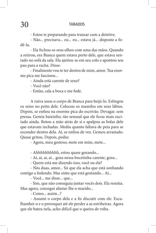TARADOS30
- Estou te preparando para transar com a detetive.
- Não... precisava... eu... eu... estava já... disposto a fo-
dê-la.
- Ela fechou os seus olhos com uma das mãos. Quando
a retirou, era Bianca quem estava perto dele, que estava sen-
tado no sofá da sala. Ela ajeitou-se em seu colo e apontou seu
pau para a racha. Disse:
- Finalmente vou te ter dentro de mim, amor. Tua enor-
me pica me fascinou...
- Ainda está carente de sexo?
- Você não?
- Então, cala a boca e me fode.
A ruiva usou o corpo de Bianca para beijá-lo. Esfregou
os seios no peito dele. Colocou os mamilos em seus lábios.
Depois, se enfiou na enorme pica do escrivão. Devagar. sem
pressa. Gemia baixinho, tão sensual que ele ficou mais exci-
tado ainda. Botou a mão atrás de si e apalpou as bolas dele
que estavam inchadas. Mediu quanto faltava de peia para se
esconder dentro dela. Aí, se enfiou de vez. Gemeu arrastado.
Quase gritou. Depois, pediu:
- Agora, meu gostoso, mete em mim, mete...
- Ahhhhhhhhhh, estou quase gozando...
- Ai, ai, ai, ai... goza nessa bocetinha carente, goza...
- Quem está me dizendo isso, você ou ela?
- Nós duas, amor... Só que ela acha que está sonhando
contigo a fodendo. Mas sinto que está gostando... Ai...
- Você... me disse... que...
- Sim, que não conseguia juntar vocês dois. Ela resistia.
Mas agora, consegui afastar-lhe o marido...
- Como... assim...?
- Assumi o corpo dela e a fiz discutir com ele. Escu-
lhambei-o e o provoquei até ele perder a as estribeiras. Agora
que ele bateu nela, acho difícil que o queira de volta.
 