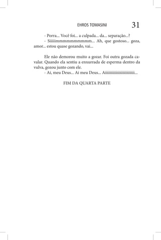 EHROS TOMASINI 31
- Porra... Você foi... a culpada... da... separação...?
- Siiiiimmmmmmmmmm... Ah, que gostoso... goza,
amor... estou quase gozando, vai...
Ele não demorou muito a gozar. Foi outra gozada ca-
valar. Quando ela sentiu a enxurrada de esperma dentro da
vulva, gozou junto com ele.
- Ai, meu Deus... Ai meu Deus... Aiiiiiiiiiiiiiiiiiiiiiiiii...
FIM DA QUARTA PARTE
 