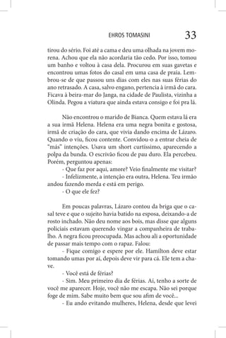 EHROS TOMASINI 33
tirou do sério. Foi até a cama e deu uma olhada na jovem mo-
rena. Achou que ela não acordaria tão cedo. Por isso, tomou
um banho e voltou à casa dela. Procurou em suas gavetas e
encontrou umas fotos do casal em uma casa de praia. Lem-
brou-se de que passou uns dias com eles nas suas férias do
ano retrasado. A casa, salvo engano, pertencia à irmã do cara.
Ficava à beira-mar do Janga, na cidade de Paulista, vizinha a
Olinda. Pegou a viatura que ainda estava consigo e foi pra lá.
Não encontrou o marido de Bianca. Quem estava lá era
a sua irmã Helena. Helena era uma negra bonita e gostosa,
irmã de criação do cara, que vivia dando encima de Lázaro.
Quando o viu, ficou contente. Convidou-o a entrar cheia de
“más” intenções. Usava um short curtíssimo, aparecendo a
polpa da bunda. O escrivão ficou de pau duro. Ela percebeu.
Porém, perguntou apenas:
- Que faz por aqui, amore? Veio finalmente me visitar?
- Infelizmente, a intenção era outra, Helena. Teu irmão
andou fazendo merda e está em perigo.
- O que ele fez?
Em poucas palavras, Lázaro contou da briga que o ca-
sal teve e que o sujeito havia batido na esposa, deixando-a de
rosto inchado. Não deu nome aos bois, mas disse que alguns
policiais estavam querendo vingar a companheira de traba-
lho. A negra ficou preocupada. Mas achou ali a oportunidade
de passar mais tempo com o rapaz. Falou:
- Fique comigo e espere por ele. Hamilton deve estar
tomando umas por aí, depois deve vir para cá. Ele tem a cha-
ve.
- Você está de férias?
- Sim. Meu primeiro dia de férias. Aí, tenho a sorte de
você me aparecer. Hoje, você não me escapa. Não sei porque
foge de mim. Sabe muito bem que sou afim de você...
- Eu ando evitando mulheres, Helena, desde que levei
 