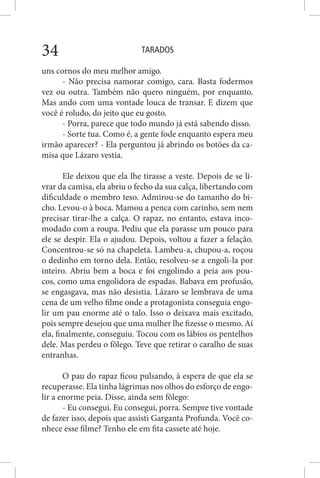 TARADOS34
uns cornos do meu melhor amigo.
- Não precisa namorar comigo, cara. Basta fodermos
vez ou outra. Também não quero ninguém, por enquanto.
Mas ando com uma vontade louca de transar. E dizem que
você é roludo, do jeito que eu gosto.
- Porra, parece que todo mundo já está sabendo disso.
- Sorte tua. Como é, a gente fode enquanto espera meu
irmão aparecer? - Ela perguntou já abrindo os botões da ca-
misa que Lázaro vestia.
Ele deixou que ela lhe tirasse a veste. Depois de se li-
vrar da camisa, ela abriu o fecho da sua calça, libertando com
dificuldade o membro teso. Admirou-se do tamanho do bi-
cho. Levou-o à boca. Mamou a penca com carinho, sem nem
precisar tirar-lhe a calça. O rapaz, no entanto, estava inco-
modado com a roupa. Pediu que ela parasse um pouco para
ele se despir. Ela o ajudou. Depois, voltou a fazer a felação.
Concentrou-se só na chapeleta. Lambeu-a, chupou-a, roçou
o dedinho em torno dela. Então, resolveu-se a engoli-la por
inteiro. Abriu bem a boca e foi engolindo a peia aos pou-
cos, como uma engolidora de espadas. Babava em profusão,
se engasgava, mas não desistia. Lázaro se lembrava de uma
cena de um velho filme onde a protagonista conseguia engo-
lir um pau enorme até o talo. Isso o deixava mais excitado,
pois sempre desejou que uma mulher lhe fizesse o mesmo. Aí
ela, finalmente, conseguiu. Tocou com os lábios os pentelhos
dele. Mas perdeu o fôlego. Teve que retirar o caralho de suas
entranhas.
O pau do rapaz ficou pulsando, à espera de que ela se
recuperasse. Ela tinha lágrimas nos olhos do esforço de engo-
lir a enorme peia. Disse, ainda sem fôlego:
- Eu consegui. Eu consegui, porra. Sempre tive vontade
de fazer isso, depois que assisti Garganta Profunda. Você co-
nhece esse filme? Tenho ele em fita cassete até hoje.
 
