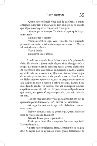 EHROS TOMASINI 35
- Quem não conhece? Você está de parabéns. E muito
obrigado. Ninguém nunca tentou isso comigo. E eu duvido
que alguém conseguiria, como você conseguiu.
- Vamos pra o terraço. Também sempre quis trepar
numa rede.
- Numa rede? E presta?
- Vamos descobrir logo. Vem. - Insistiu ela, o puxando
pela mão - A praia está deserta, ninguém vai nos ver. Mas eu
adoro foder com plateia.
- Você é doida.
- Doida por você, amore.
A rede era armada bem baixo, a uns três palmos do
chão. Ela deitou o jovem nela, depois tirou devagar toda a
roupa. Ele ficou olhando seu strip-tease, de pau duríssimo.
Aí ela passou uma das pernas, enguiçando a rede, e ajeitou
o cacete dele em direção a si. Quando Lázaro esperava que
ela se estrepasse na buceta, eis que ela roçou a chapeleta no
cu. Helena tentou a penetração, mas as pregas estavam secas.
Ela cuspiu na mão e passou a saliva no ânus. Lázaro ficou
mais tesudo ainda. Foi penoso, mas ela conseguiu também
engoli-lo totalmente pelo cu. Depois, ficou cavalgando-o até
que começou a gozar. O rapaz se prendia, para não deixa-la
na mão.
- Tá bom meu cuzinho? Você gosta de foder um cu? Tá
querendo gozar dentro dele, tá? - Gemia ela, safadinha.
- Ai, nega, teu cu é muito apertado. Rebola no meu ca-
cete, rebola...
- Rebolo, sim, mas não vá gozar logo. Quero foder até
ficar de rodela ardida, tá, amor?
- Não dá. Estou quase... gozando...
- Então goza, bem. Mas vou querer dar outra depois tá?
Você fode minha...
A negra não completou a frase. Gozou pelo cu na peia
dele. O rapaz não se aguentou mais: gozou fartamente no
 