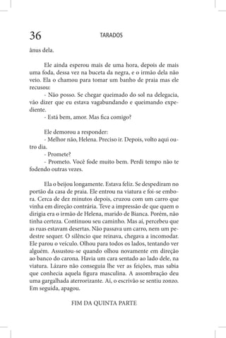 TARADOS36
ânus dela.
Ele ainda esperou mais de uma hora, depois de mais
uma foda, dessa vez na buceta da negra, e o irmão dela não
veio. Ela o chamou para tomar um banho de praia mas ele
recusou:
- Não posso. Se chegar queimado do sol na delegacia,
vão dizer que eu estava vagabundando e queimando expe-
diente.
- Está bem, amor. Mas fica comigo?
Ele demorou a responder:
- Melhor não, Helena. Preciso ir. Depois, volto aqui ou-
tro dia.
- Promete?
- Prometo. Você fode muito bem. Perdi tempo não te
fodendo outras vezes.
Ela o beijou longamente. Estava feliz. Se despediram no
portão da casa de praia. Ele entrou na viatura e foi-se embo-
ra. Cerca de dez minutos depois, cruzou com um carro que
vinha em direção contrária. Teve a impressão de que quem o
dirigia era o irmão de Helena, marido de Bianca. Porém, não
tinha certeza. Continuou seu caminho. Mas aí, percebeu que
as ruas estavam desertas. Não passava um carro, nem um pe-
destre sequer. O silêncio que reinava, chegava a incomodar.
Ele parou o veículo. Olhou para todos os lados, tentando ver
alguém. Assustou-se quando olhou novamente em direção
ao banco do carona. Havia um cara sentado ao lado dele, na
viatura. Lázaro não conseguia lhe ver as feições, mas sabia
que conhecia aquela figura masculina. A assombração deu
uma gargalhada aterrorizante. Aí, o escrivão se sentiu zonzo.
Em seguida, apagou.
FIM DA QUINTA PARTE
 
