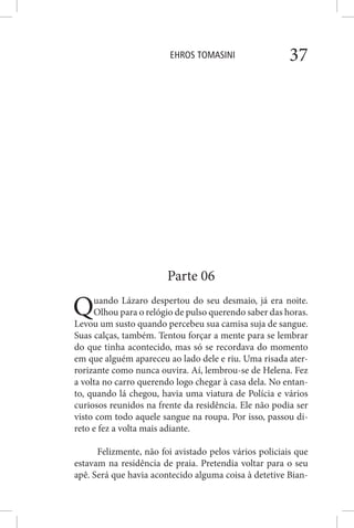 EHROS TOMASINI 37
Parte 06
Quando Lázaro despertou do seu desmaio, já era noite.
Olhou para o relógio de pulso querendo saber das horas.
Levou um susto quando percebeu sua camisa suja de sangue.
Suas calças, também. Tentou forçar a mente para se lembrar
do que tinha acontecido, mas só se recordava do momento
em que alguém apareceu ao lado dele e riu. Uma risada ater-
rorizante como nunca ouvira. Aí, lembrou-se de Helena. Fez
a volta no carro querendo logo chegar à casa dela. No entan-
to, quando lá chegou, havia uma viatura de Polícia e vários
curiosos reunidos na frente da residência. Ele não podia ser
visto com todo aquele sangue na roupa. Por isso, passou di-
reto e fez a volta mais adiante.
Felizmente, não foi avistado pelos vários policiais que
estavam na residência de praia. Pretendia voltar para o seu
apê. Será que havia acontecido alguma coisa à detetive Bian-
 