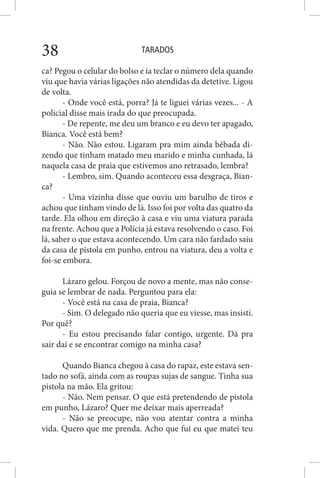 TARADOS38
ca? Pegou o celular do bolso e ia teclar o número dela quando
viu que havia várias ligações não atendidas da detetive. Ligou
de volta.
- Onde você está, porra? Já te liguei várias vezes... - A
policial disse mais irada do que preocupada.
- De repente, me deu um branco e eu devo ter apagado,
Bianca. Você está bem?
- Não. Não estou. Ligaram pra mim ainda bêbada di-
zendo que tinham matado meu marido e minha cunhada, lá
naquela casa de praia que estivemos ano retrasado, lembra?
- Lembro, sim. Quando aconteceu essa desgraça, Bian-
ca?
- Uma vizinha disse que ouviu um barulho de tiros e
achou que tinham vindo de lá. Isso foi por volta das quatro da
tarde. Ela olhou em direção à casa e viu uma viatura parada
na frente. Achou que a Polícia já estava resolvendo o caso. Foi
lá, saber o que estava acontecendo. Um cara não fardado saiu
da casa de pistola em punho, entrou na viatura, deu a volta e
foi-se embora.
Lázaro gelou. Forçou de novo a mente, mas não conse-
guia se lembrar de nada. Perguntou para ela:
- Você está na casa de praia, Bianca?
- Sim. O delegado não queria que eu viesse, mas insisti.
Por quê?
- Eu estou precisando falar contigo, urgente. Dá pra
sair daí e se encontrar comigo na minha casa?
Quando Bianca chegou à casa do rapaz, este estava sen-
tado no sofá, ainda com as roupas sujas de sangue. Tinha sua
pistola na mão. Ela gritou:
- Não. Nem pensar. O que está pretendendo de pistola
em punho, Lázaro? Quer me deixar mais aperreada?
- Não se preocupe, não vou atentar contra a minha
vida. Quero que me prenda. Acho que fui eu que matei teu
 