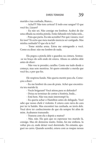 EHROS TOMASINI 39
marido e tua cunhada, Bianca...
- Acha??? Não tem certeza? E todo esse sangue? O que
você fez, Lázaro?
- Eu não sei. Não consigo me lembrar. Acabei de dar
uma olhada na minha pistola. Estão faltando três balas nela...
- Puta que pariu. Eu não acredito! Por quê, Lázaro, você
fez isso? Tá certo que meu marido merecia ser castigado. Mas
minha cunhada? O que ela te fez?
- Tome minha arma. Estou me entregando a você.
Como eu disse: não me lembro de nada.
Ela pegou a pistola dele e guardou na cintura. Sentou-
-se no braço do sofá onde ele estava. Alisou os cabelos dele
antes de dizer:
- Não vou te prender, caralho. Conte-me tudo desde o
começo, mas sem mentiras. Só quero entender a merda que
você fez, e por que fez.
Ele respirou fundo. Não queria mentir para ela. Come-
çou a dizer:
- Eu me lembrei da casa de praia. Achei que encontra-
ria teu marido lá.
- Vocês brigaram? Você atirou para se defender?
- Deixa eu terminar de contar a história, linda...
- Está bem. Não vou mais interrompê-lo.
- Eu queria achar o Hamilton antes do delegado. Você
sabe que nosso chefe é violento. E estava com raiva do cara
por ter te batido. Mas encontrei tua cunhada, ao invés dele.
Você deve ter conhecimento de que ela sempre foi afim de
mim. Acabamos transando.
- Transou com ela e depois a matou?
- Não, não. Ela quis que eu esperasse teu marido lá,
consigo. Mas ele demorou muito. Então, fui-me embora. Ia
voltar pra cá, onde deixei você dormindo. No entanto, apa-
guei no carro. Quando acordei, estava com as roupas nessas
 