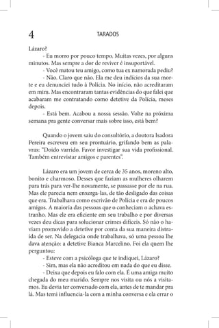 TARADOS4
Lázaro?
- Eu morro por pouco tempo. Muitas vezes, por alguns
minutos. Mas sempre a dor de reviver é insuportável.
- Você matou teu amigo, como tua ex namorada pediu?
- Não. Claro que não. Ela me deu indícios da sua mor-
te e eu denunciei tudo à Polícia. No início, não acreditaram
em mim. Mas encontraram tantas evidências do que falei que
acabaram me contratando como detetive da Polícia, meses
depois.
- Está bem. Acabou a nossa sessão. Volte na próxima
semana pra gente conversar mais sobre isso, está bem?
Quando o jovem saiu do consultório, a doutora Isadora
Pereira escreveu em seu prontuário, grifando bem as pala-
vras: “Doido varrido. Favor investigar sua vida profissional.
Também entrevistar amigos e parentes”.
Lázaro era um jovem de cerca de 35 anos, moreno alto,
bonito e charmoso. Desses que faziam as mulheres olharem
para trás para ver-lhe novamente, se passasse por ele na rua.
Mas ele parecia nem enxerga-las, de tão desligado das coisas
que era. Trabalhava como escrivão de Polícia e era de poucos
amigos. A maioria das pessoas que o conheciam o achava es-
tranho. Mas ele era eficiente em seu trabalho e por diversas
vezes deu dicas para solucionar crimes difíceis. Só não o ha-
viam promovido a detetive por conta da sua maneira distra-
ída de ser. Na delegacia onde trabalhava, só uma pessoa lhe
dava atenção: a detetive Bianca Marcelino. Foi ela quem lhe
perguntou:
- Esteve com a psicóloga que te indiquei, Lázaro?
- Sim, mas ela não acreditou em nada do que eu disse.
- Deixa que depois eu falo com ela. É uma amiga muito
chegada do meu marido. Sempre nos visita ou nós a visita-
mos. Eu devia ter conversado com ela, antes de te mandar pra
lá. Mas temi influencia-la com a minha conversa e ela errar o
 
