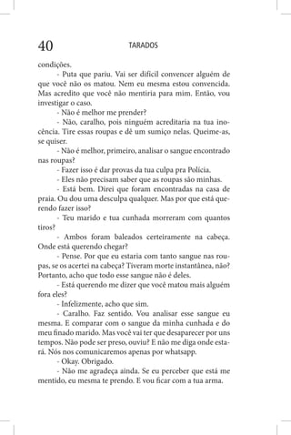 TARADOS40
condições.
- Puta que pariu. Vai ser difícil convencer alguém de
que você não os matou. Nem eu mesma estou convencida.
Mas acredito que você não mentiria para mim. Então, vou
investigar o caso.
- Não é melhor me prender?
- Não, caralho, pois ninguém acreditaria na tua ino-
cência. Tire essas roupas e dê um sumiço nelas. Queime-as,
se quiser.
- Não é melhor, primeiro, analisar o sangue encontrado
nas roupas?
- Fazer isso é dar provas da tua culpa pra Polícia.
- Eles não precisam saber que as roupas são minhas.
- Está bem. Direi que foram encontradas na casa de
praia. Ou dou uma desculpa qualquer. Mas por que está que-
rendo fazer isso?
- Teu marido e tua cunhada morreram com quantos
tiros?
- Ambos foram baleados certeiramente na cabeça.
Onde está querendo chegar?
- Pense. Por que eu estaria com tanto sangue nas rou-
pas, se os acertei na cabeça? Tiveram morte instantânea, não?
Portanto, acho que todo esse sangue não é deles.
- Está querendo me dizer que você matou mais alguém
fora eles?
- Infelizmente, acho que sim.
- Caralho. Faz sentido. Vou analisar esse sangue eu
mesma. E comparar com o sangue da minha cunhada e do
meu finado marido. Mas você vai ter que desaparecer por uns
tempos. Não pode ser preso, ouviu? E não me diga onde esta-
rá. Nós nos comunicaremos apenas por whatsapp.
- Okay. Obrigado.
- Não me agradeça ainda. Se eu perceber que está me
mentido, eu mesma te prendo. E vou ficar com a tua arma.
 