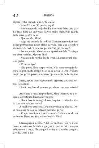TARADOS42
zi para tentar impedir que ele te usasse.
- Aline? É você? O que faz aqui?
- Estou tentando te ajudar. Ele não vai te deixar em paz.
E é mais forte do que você. Talvez muito mais, pois guarda
tanta raiva dentro de si.
- Quem é ele, Aline?
- Algo me impede de te dizer. Também temo ficar sem
poder permanecer nesse plano de vida. Terá que descobrir
sozinho. Ou pedir à detetive para investigar por você.
- Por enquanto, não devo me aproximar dela. Terei que
me virar sozinho. Alguma dica?
- Vá à casa da minha finada irmã. Lá, encontrará algu-
mas pistas.
- Vem comigo?
- Não posso. Esse corpo resiste. Não vou conseguir do-
miná-lo por muito tempo. Mas, se eu deixá-lo sem ter outro
corpo por perto, posso desaparecer pra sempre deste mundo.
Nisso, a puta que se aproximou primeiro do rapaz vol-
tou. Reclamou:
- Então você me dispensou para ficar com essa catraia?
Antes que o rapaz respondesse, Aline levantou-se e en-
carou a prostituta. Disse, entredentes:
- O macho está comigo. Lavre daqui ou retalho teu ros-
to com canivete, entendeu?
A mulher se assustou. Deu meia volta e se afastou. Dis-
se para duas putas que estavam sentadas perto:
- O que aconteceu com Carminha? Nunca foi de me
enfrentar. Dessa vez tive até medo dela. Vôte!
Lázaro pagou a conta. A tal Carminha arriou na mesa,
como se estivesse bêbada. a garçonete que atendeu o rapaz
voltou com o troco. Ele viu que havia mais dinheiro do que o
devido. Disse a ela:
 