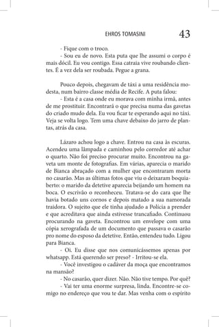 EHROS TOMASINI 43
- Fique com o troco.
- Sou eu de novo. Esta puta que lhe assumi o corpo é
mais dócil. Eu vou contigo. Essa catraia vive roubando clien-
tes. É a vez dela ser roubada. Pegue a grana.
Pouco depois, chegavam de táxi a uma residência mo-
desta, num bairro classe média de Recife. A puta falou:
- Esta é a casa onde eu morava com minha irmã, antes
de me prostituir. Encontrará o que precisa numa das gavetas
do criado mudo dela. Eu vou ficar te esperando aqui no táxi.
Veja se volta logo. Tem uma chave debaixo do jarro de plan-
tas, atrás da casa.
Lázaro achou logo a chave. Entrou na casa às escuras.
Acendeu uma lâmpada e caminhou pelo corredor até achar
o quarto. Não foi preciso procurar muito. Encontrou na ga-
veta um monte de fotografias. Em várias, aparecia o marido
de Bianca abraçado com a mulher que encontraram morta
no casarão. Mas as últimas fotos que viu o deixaram boquia-
berto: o marido da detetive aparecia beijando um homem na
boca. O escrivão o reconheceu. Tratava-se do cara que lhe
havia botado uns cornos e depois matado a sua namorada
traidora. O sujeito que ele tinha ajudado a Polícia a prender
e que acreditava que ainda estivesse trancafiado. Continuou
procurando na gaveta. Encontrou um envelope com uma
cópia xerografada de um documento que passava o casarão
pro nome do esposo da detetive. Então, entendeu tudo. Ligou
para Bianca.
- Oi. Eu disse que nos comunicássemos apenas por
whatsapp. Está querendo ser preso? - Irritou-se ela.
- Você investigou o cadáver da moça que encontramos
na mansão?
- No casarão, quer dizer. Não. Não tive tempo. Por quê?
- Vai ter uma enorme surpresa, linda. Encontre-se co-
migo no endereço que vou te dar. Mas venha com o espírito
 