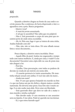 TARADOS44
preparado.
Quando a detetive chegou na frente da casa onde o es-
crivão passou-lhe o endereço, ele havia dispensado o táxi e a
aguardava com a puta. Bianca perguntou:
- Quem é essa?
- A irmã da jovem assassinada.
- A tal que te assombra? Não sabia que era palpável.
- Não é. Está possuindo o corpo de uma puta que en-
contrei perto de onde estou escondido.
- Ah, tá. Pela cara, logo vi que se tratava de uma zinha.
Andou fodendo com ela?
- Não, não, não se trata disso. Dê uma olhada nessas
fotos e nesse documento...
Pouco depois, a detetive estava incrédula. Disse:
- Aquele filho da puta! Andou me enganando o tempo
todo com outras mulheres. E, ainda por cima, é viado? E este
documento? Encontrei uma cópia dele na casa de praia mas
não cheguei a ler.
- Pois leia.
- Caralho. Uma procuração, com todos os poderes de
decisão na venda de um imóvel, em nome dele.
- O casarão pertencia às irmãs assassinadas. Ele man-
tinha relação sexual com ambas. E você não sabe da maior...
- Ainda tem mais?
- Sim. O cara que aparece beijando teu marido na foto
é o que me botou um par de chifres e depois matou a minha
namorada. Ele deveria estar preso. Essa foto não é muito an-
tiga. E eu não soube mais dele. Deve estar em liberdade.
- Está querendo dizer que deve ter sido ele a matar o
meu marido e minha cunhada?
- Não duvido nada. O cara mostrou-se um assassino
sem escrúpulos. E me odeia. Pode ter querido me incriminar.
- Ei, o que estou fazendo aqui?
 