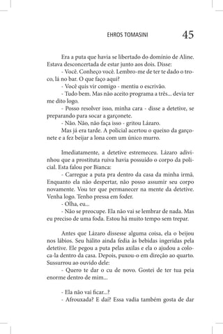 EHROS TOMASINI 45
Era a puta que havia se libertado do domínio de Aline.
Estava desconcertada de estar junto aos dois. Disse:
- Você. Conheço você. Lembro-me de ter te dado o tro-
co, lá no bar. O que faço aqui?
- Você quis vir comigo - mentiu o escrivão.
- Tudo bem. Mas não aceito programa a três... devia ter
me dito logo.
- Posso resolver isso, minha cara - disse a detetive, se
preparando para socar a garçonete.
- Não. Não, não faça isso - gritou Lázaro.
Mas já era tarde. A policial acertou o queixo da garço-
nete e a fez beijar a lona com um único murro.
Imediatamente, a detetive estremeceu. Lázaro adivi-
nhou que a prostituta ruiva havia possuído o corpo da poli-
cial. Esta falou por Bianca:
- Carregue a puta pra dentro da casa da minha irmã.
Enquanto ela não despertar, não posso assumir seu corpo
novamente. Vou ter que permanecer na mente da detetive.
Venha logo. Tenho pressa em foder.
- Olha, eu...
- Não se preocupe. Ela não vai se lembrar de nada. Mas
eu preciso de uma foda. Estou há muito tempo sem trepar.
Antes que Lázaro dissesse alguma coisa, ela o beijou
nos lábios. Seu hálito ainda fedia às bebidas ingeridas pela
detetive. Ele pegou a puta pelas axilas e ela o ajudou a colo-
ca-la dentro da casa. Depois, puxou-o em direção ao quarto.
Sussurrou ao ouvido dele:
- Quero te dar o cu de novo. Gostei de ter tua peia
enorme dentro de mim...
- Ela não vai ficar...?
- Afrouxada? E daí? Essa vadia também gosta de dar
 