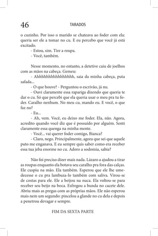 TARADOS46
o cuzinho. Por isso o marido se chateava ao foder com ela:
queria ser ele a tomar no cu. E eu percebo que você já está
excitado.
- Estou, sim. Tire a roupa.
- Você, também.
Nesse momento, no entanto, a detetive caiu de joelhos
com as mãos na cabeça. Gemeu:
- Ahhhhhhhhhhhhhhhh, saia da minha cabeça, puta
safada...
- O que houve? - Perguntou o escrivão, já nu.
- Ouvi claramente essa rapariga dizendo que queria te
dar o cu. Só que percebi que ela queria usar o meu pra tu fo-
der. Caralho nenhum. No meu cu, mando eu. E você, o que
faz nu?
- Eu...
- Ah, vem. Você, eu deixo me foder. Ela, não. Agora,
acredito quando você diz que é possuído por alguém. Senti
claramente essa quenga na minha mente.
- Você... vai querer foder comigo, Bianca?
- Claro, nego. Principalmente, agora que sei que aquele
puto me enganava. E eu sempre quis saber como era receber
essa tua jeba enorme no cu. Adoro a sodomia, sabia?
Não foi preciso dizer mais nada. Lázaro a ajudou a tirar
as roupas enquanto ela botava seu caralho pra fora das calças.
Ele cuspiu na mão. Ela também. Esperou que ele lhe ume-
decesse o cu pra lambuza-lo também com saliva. Virou-se
de costas para ele. Ele a beijou na nuca. Ela voltou-se para
receber seu beijo na boca. Esfregou a bunda no cacete dele.
Abriu mais as pregas com as próprias mãos. Ele não esperou
mais nem um segundo: pincelou a glande no cu dela e depois
a penetrou devagar e sempre.
FIM DA SEXTA PARTE
 