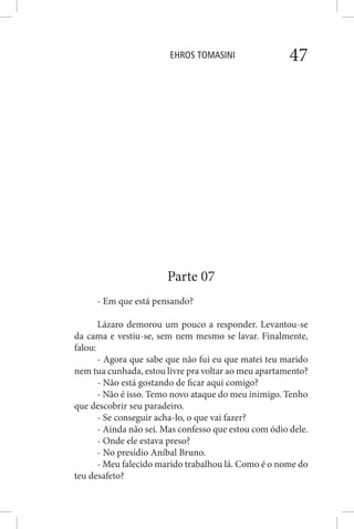 EHROS TOMASINI 47
Parte 07
- Em que está pensando?
Lázaro demorou um pouco a responder. Levantou-se
da cama e vestiu-se, sem nem mesmo se lavar. Finalmente,
falou:
- Agora que sabe que não fui eu que matei teu marido
nem tua cunhada, estou livre pra voltar ao meu apartamento?
- Não está gostando de ficar aqui comigo?
- Não é isso. Temo novo ataque do meu inimigo. Tenho
que descobrir seu paradeiro.
- Se conseguir acha-lo, o que vai fazer?
- Ainda não sei. Mas confesso que estou com ódio dele.
- Onde ele estava preso?
- No presídio Aníbal Bruno.
- Meu falecido marido trabalhou lá. Como é o nome do
teu desafeto?
 