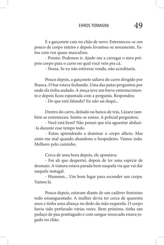 EHROS TOMASINI 49
E a garçonete caiu no chão de novo. Estremeceu-se um
pouco de corpo inteiro e depois levantou-se novamente. Fa-
lou com voz quase masculina:
- Pronto. Podemos ir. Ajude-me a carregar o meu pró-
prio corpo para o carro no qual você veio pra cá.
- Nossa. Se eu não estivesse vendo, não acreditaria.
Pouco depois, a garçonete saltava do carro dirigido por
Bianca. O bar estava fechando. Uma das putas perguntou por
onde ela tinha andado. A moça teve um breve estremecimen-
to e depois ficou espantada com a pergunta. Respondeu:
- Do que está falando? Eu não saí daqui...
Dentro do carro, deitado no banco de trás, Lázaro tam-
bém se estremeceu. Sentiu-se zonzo. A policial perguntou:
- Você está bem? Não pensei que iria aguentar abduzi-
-la durante esse tempo todo.
- Estou aprendendo a dominar o corpo alheio. Mas
sinto-me mal quando abandono o hospedeiro. Vamos indo.
Melhoro pelo caminho.
Cerca de uma hora depois, ele apontava:
- Foi ali que despertei, depois de ter uma espécie de
desmaio. A viatura estava parada bem naquela via que vai dar
naquele matagal.
- Hummm... Um bom lugar para esconder um corpo.
Vamos lá.
Pouco depois, estavam diante de um cadáver feminino
todo ensanguentado. A mulher devia ter cerca de quarenta
anos e tinha uma aliança no dedo da mão esquerda. O corpo
havia sido perfurado várias vezes. Bem próximo, tinha um
pedaço de pau pontiagudo e com sangue ressecado estava jo-
gado no chão.
 