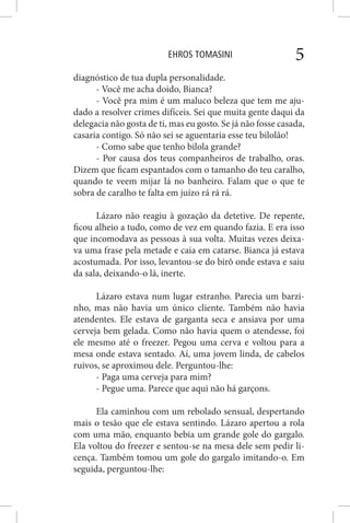 EHROS TOMASINI 5
diagnóstico de tua dupla personalidade.
- Você me acha doido, Bianca?
- Você pra mim é um maluco beleza que tem me aju-
dado a resolver crimes difíceis. Sei que muita gente daqui da
delegacia não gosta de ti, mas eu gosto. Se já não fosse casada,
casaria contigo. Só não sei se aguentaria esse teu bilolão!
- Como sabe que tenho bilola grande?
- Por causa dos teus companheiros de trabalho, oras.
Dizem que ficam espantados com o tamanho do teu caralho,
quando te veem mijar lá no banheiro. Falam que o que te
sobra de caralho te falta em juízo rá rá rá.
Lázaro não reagiu à gozação da detetive. De repente,
ficou alheio a tudo, como de vez em quando fazia. E era isso
que incomodava as pessoas à sua volta. Muitas vezes deixa-
va uma frase pela metade e caia em catarse. Bianca já estava
acostumada. Por isso, levantou-se do birô onde estava e saiu
da sala, deixando-o lá, inerte.
Lázaro estava num lugar estranho. Parecia um barzi-
nho, mas não havia um único cliente. Também não havia
atendentes. Ele estava de garganta seca e ansiava por uma
cerveja bem gelada. Como não havia quem o atendesse, foi
ele mesmo até o freezer. Pegou uma cerva e voltou para a
mesa onde estava sentado. Aí, uma jovem linda, de cabelos
ruivos, se aproximou dele. Perguntou-lhe:
- Paga uma cerveja para mim?
- Pegue uma. Parece que aqui não há garçons.
Ela caminhou com um rebolado sensual, despertando
mais o tesão que ele estava sentindo. Lázaro apertou a rola
com uma mão, enquanto bebia um grande gole do gargalo.
Ela voltou do freezer e sentou-se na mesa dele sem pedir li-
cença. Também tomou um gole do gargalo imitando-o. Em
seguida, perguntou-lhe:
 