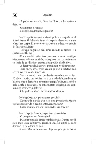 TARADOS50
- A pobre era casada. Deve ter filhos... - Lamentou a
detetive.
- Chamamos a Polícia?
- Nós somos a Polícia, esqueceu?
Pouco depois, o movimento de policiais naquele local
ficou intenso. O delegado tinha vindo pessoalmente dar uma
olhada no corpo. Esteve conversando com a detetive, depois
foi falar com Lázaro:
- Por que fugiu, se não havia matado o marido e a
cunhada de Bianca?
- Era necessário estar livre para continuar as investiga-
ções, senhor - disse o escrivão, sem querer dar conhecimento
ao chefe de que havia se escondido a pedido da detetive.
- A detetive é ela. Não vejo porquê em você investigar.
- Mas quem seria preso era eu, já que a detetive não
acreditava em minha inocência.
- Sinceramente, pensei que havia vingado nossa amiga.
Só não vi motivo pra você matar a cunhada dela, também. A
história que a detetive me contou é estapafúrdia, mas confio
nela. Ajude-a nesse caso. Se conseguirem soluciona-lo a con-
tento, te promovo a detetive.
- Obrigado, senhor. Darei o melhor de mim.
O delegado gritou para alguns policiais:
- Deem toda a ajuda que estes dois precisarem. Quero
esse caso resolvido o quanto antes, entenderam?
- Deixe comigo, senhor - respondeu um tenente.
Pouco depois, Bianca perguntava ao escrivão:
- O que pensa em fazer agora?
- Passo na pousada e pego minhas coisas. Durmo por lá
até o meio-dia e depois vou pro meu apê. É o tempo de você
descobrir o paradeiro de Raul.
- Certo. Mas deixe o celular ligado e por perto. Posso
 