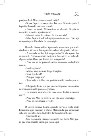 EHROS TOMASINI 51
precisar de ti. Nos encontramos à noite?
- Se você quer, claro que sim. Foi uma ótima trepada. E
fiquei te devendo mais um round.
- Gostei de ouvir. Vá terminar de dormir. Depois, te
encontro lá no teu apartamento?
- Não vai tratar do enterro do teu marido?
- Não. Aquele traidor desgraçado não merece. Que seja
enterrado pela Caridade do município.
Quando Lázaro voltou à pousada, a mocinha que se di-
zia dona o atendeu. Entregou-lhe a chave do quarto e disse:
- A noitada no bar foi longa, heim? Já são quase dez
da manhã. Perdeu o nosso desjejum. Mas deve ter sobrado
alguma coisa. Quer que levem pro teu quarto?
- Pode ser, se for possível. Ainda não comi nada desde
ontem.
- Noite agitada?
- Muito. Você nem de longe imagina.
- Você é policial?
- Por que pergunta?
- Tem todo o jeitão. Um policial muito bonito, por si-
nal.
- Obrigado. Bem, vou pro quarto. Se puder me mandar
ao menos um café quente, agradeço.
- Eu mesma vou levar. Se tiver umas frutas, o senhor
quer?
- Pode ser. Mas eu preferia um pão com manteiga.
- Pode se considerar servido.
O jovem tomava banho quando ouviu a porta abrir.
Estranhou que tivessem a chave. Mais ainda que entrassem
sabendo que ele estava lá dentro. Gritou do banheiro:
- Quem está aí?
- Sou eu, senhor Lázaro. Não grite, por favor. Não que-
ro que meu marido saiba que estou aqui.
 