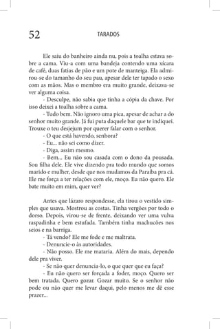 TARADOS52
Ele saiu do banheiro ainda nu, pois a toalha estava so-
bre a cama. Viu-a com uma bandeja contendo uma xícara
de café, duas fatias de pão e um pote de manteiga. Ela admi-
rou-se do tamanho do seu pau, apesar dele ter tapado o sexo
com as mãos. Mas o membro era muito grande, deixava-se
ver alguma coisa.
- Desculpe, não sabia que tinha a cópia da chave. Por
isso deixei a toalha sobre a cama.
- Tudo bem. Não ignoro uma pica, apesar de achar a do
senhor muito grande. Já fui puta daquele bar que te indiquei.
Trouxe o teu desjejum por querer falar com o senhor.
- O que está havendo, senhora?
- Eu... não sei como dizer.
- Diga, assim mesmo.
- Bem... Eu não sou casada com o dono da pousada.
Sou filha dele. Ele vive dizendo pra todo mundo que somos
marido e mulher, desde que nos mudamos da Paraíba pra cá.
Ele me força a ter relações com ele, moço. Eu não quero. Ele
bate muito em mim, quer ver?
Antes que lázaro respondesse, ela tirou o vestido sim-
ples que usava. Mostrou as costas. Tinha vergões por todo o
dorso. Depois, virou-se de frente, deixando ver uma vulva
raspadinha e bem estufada. Também tinha machucões nos
seios e na barriga.
- Tá vendo? Ele me fode e me maltrata.
- Denuncie-o às autoridades.
- Não posso. Ele me mataria. Além do mais, dependo
dele pra viver.
- Se não quer denuncia-lo, o que quer que eu faça?
- Eu não quero ser forçada a foder, moço. Quero ser
bem tratada. Quero gozar. Gozar muito. Se o senhor não
pode ou não quer me levar daqui, pelo menos me dê esse
prazer...
 