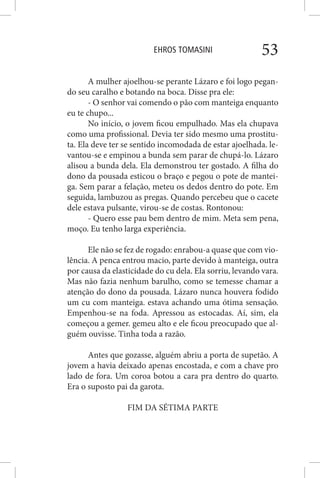 EHROS TOMASINI 53
A mulher ajoelhou-se perante Lázaro e foi logo pegan-
do seu caralho e botando na boca. Disse pra ele:
- O senhor vai comendo o pão com manteiga enquanto
eu te chupo...
No início, o jovem ficou empulhado. Mas ela chupava
como uma profissional. Devia ter sido mesmo uma prostitu-
ta. Ela deve ter se sentido incomodada de estar ajoelhada. le-
vantou-se e empinou a bunda sem parar de chupá-lo. Lázaro
alisou a bunda dela. Ela demonstrou ter gostado. A filha do
dono da pousada esticou o braço e pegou o pote de mantei-
ga. Sem parar a felação, meteu os dedos dentro do pote. Em
seguida, lambuzou as pregas. Quando percebeu que o cacete
dele estava pulsante, virou-se de costas. Rontonou:
- Quero esse pau bem dentro de mim. Meta sem pena,
moço. Eu tenho larga experiência.
Ele não se fez de rogado: enrabou-a quase que com vio-
lência. A penca entrou macio, parte devido à manteiga, outra
por causa da elasticidade do cu dela. Ela sorriu, levando vara.
Mas não fazia nenhum barulho, como se temesse chamar a
atenção do dono da pousada. Lázaro nunca houvera fodido
um cu com manteiga. estava achando uma ótima sensação.
Empenhou-se na foda. Apressou as estocadas. Aí, sim, ela
começou a gemer. gemeu alto e ele ficou preocupado que al-
guém ouvisse. Tinha toda a razão.
Antes que gozasse, alguém abriu a porta de supetão. A
jovem a havia deixado apenas encostada, e com a chave pro
lado de fora. Um coroa botou a cara pra dentro do quarto.
Era o suposto pai da garota.
FIM DA SÉTIMA PARTE
 
