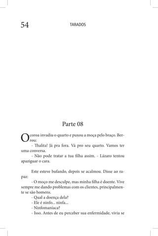 TARADOS54
Parte 08
Ocoroa invadiu o quarto e puxou a moça pelo braço. Ber-
rou:
- Thalita! Já pra fora. Vá pro seu quarto. Vamos ter
uma conversa.
- Não pode tratar a tua filha assim. - Lázaro tentou
apaziguar o cara.
Este esteve bufando, depois se acalmou. Disse ao ra-
paz:
- O moço me desculpe, mas minha filha é doente. Vive
sempre me dando problemas com os clientes, principalmen-
te se são homens.
- Qual a doença dela?
- Ele é ninfo... ninfa...
- Ninfomaníaca?
- Isso. Antes de eu perceber sua enfermidade, vivia se
 