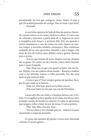 EHROS TOMASINI 55
prostituindo. Eu tive que castiga-la, moço. Muito. O pior é
que ela acabou gostando do castigo. Não sei mais o que fazer.
- Entendo.
A mocinha esperava do lado de fora do quarto, choran-
do. Lázaro sentou-se na cama e fechou os olhos. O coroa saiu
do cômodo e encostou a porta atrás de si. Segurou de novo
a evangélica pelo braço e a arrastou dali. Não viu quando o
jovem estremeceu e caiu de costas na cama. Quase ao mes-
mo tempo, a mocinha também estremeceu. Mas continuou
andando até os seus aposentos. Quando o pai a largou, este
tirou de trás da cintura uma chibata curta e grossa. Rosnou
para a jovem:
- Vou ter que te bater de novo. Depois você me chupará
até eu gozar. Ou então, me dá a bunda, como estava fazendo
para o nosso hóspede.
- Não. Hoje sou eu que vou querer te bater. Até me far-
tar. Depois, vou-me embora dessa merda. - Rosnou a mulher,
com a voz alterada. Lázaro a tinha possuído. Iria dar uma
lição ao pai carrasco dela.
- Como é que é? Você sempre gostou de apanhar. Sem-
pre fez por onde eu te batesse...
- Pode ser. Mas hoje quem vai te bater sou eu.
- Pois ouse bater no teu pai, sua cria do Demônio...
Lázaro deu-lhe um chute e o homem deixou cair a chi-
bata. O evangélico tentou apanha-la do chão, mas levou novo
pontapé, caindo de bunda no cimento. O rapaz se aproveitou
para pegar o relho e bater no pai da moça. O coroa gritava:
- Não. Não, filha, isso doi. Pare...
- Tire as calças e vire a bunda para cá - ordenou Lázaro,
assumindo o corpo da mocinha.
O coroa não atendeu de pronto. Levou uma chicotada
violenta. O jovem gritou:
 