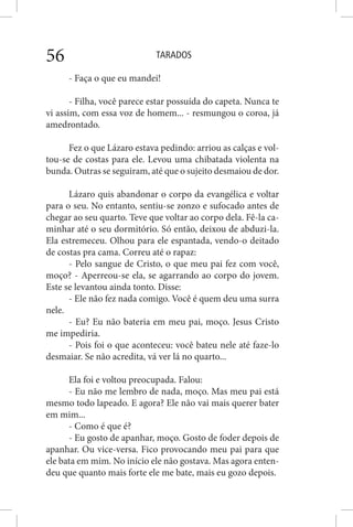 TARADOS56
- Faça o que eu mandei!
- Filha, você parece estar possuída do capeta. Nunca te
vi assim, com essa voz de homem... - resmungou o coroa, já
amedrontado.
Fez o que Lázaro estava pedindo: arriou as calças e vol-
tou-se de costas para ele. Levou uma chibatada violenta na
bunda. Outras se seguiram, até que o sujeito desmaiou de dor.
Lázaro quis abandonar o corpo da evangélica e voltar
para o seu. No entanto, sentiu-se zonzo e sufocado antes de
chegar ao seu quarto. Teve que voltar ao corpo dela. Fê-la ca-
minhar até o seu dormitório. Só então, deixou de abduzi-la.
Ela estremeceu. Olhou para ele espantada, vendo-o deitado
de costas pra cama. Correu até o rapaz:
- Pelo sangue de Cristo, o que meu pai fez com você,
moço? - Aperreou-se ela, se agarrando ao corpo do jovem.
Este se levantou ainda tonto. Disse:
- Ele não fez nada comigo. Você é quem deu uma surra
nele.
- Eu? Eu não bateria em meu pai, moço. Jesus Cristo
me impediria.
- Pois foi o que aconteceu: você bateu nele até faze-lo
desmaiar. Se não acredita, vá ver lá no quarto...
Ela foi e voltou preocupada. Falou:
- Eu não me lembro de nada, moço. Mas meu pai está
mesmo todo lapeado. E agora? Ele não vai mais querer bater
em mim...
- Como é que é?
- Eu gosto de apanhar, moço. Gosto de foder depois de
apanhar. Ou vice-versa. Fico provocando meu pai para que
ele bata em mim. No início ele não gostava. Mas agora enten-
deu que quanto mais forte ele me bate, mais eu gozo depois.
 